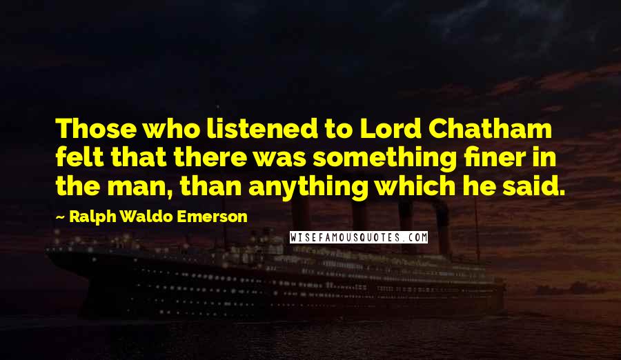 Ralph Waldo Emerson Quotes: Those who listened to Lord Chatham felt that there was something finer in the man, than anything which he said.