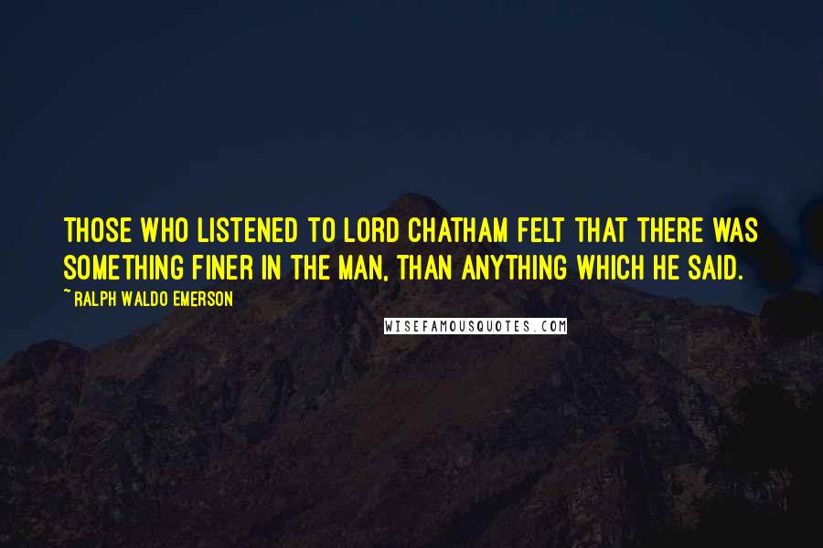 Ralph Waldo Emerson Quotes: Those who listened to Lord Chatham felt that there was something finer in the man, than anything which he said.