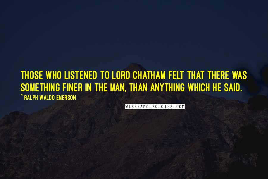 Ralph Waldo Emerson Quotes: Those who listened to Lord Chatham felt that there was something finer in the man, than anything which he said.