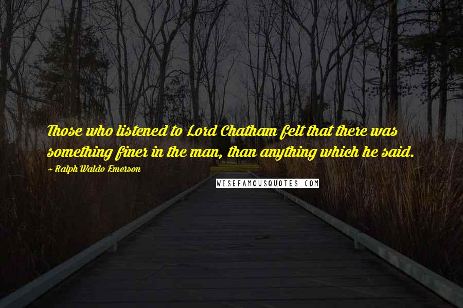 Ralph Waldo Emerson Quotes: Those who listened to Lord Chatham felt that there was something finer in the man, than anything which he said.