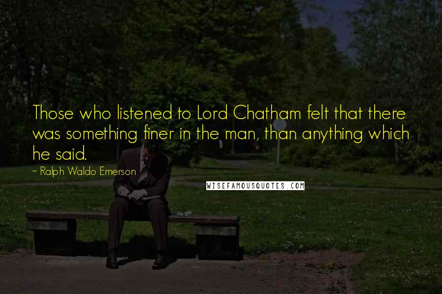 Ralph Waldo Emerson Quotes: Those who listened to Lord Chatham felt that there was something finer in the man, than anything which he said.