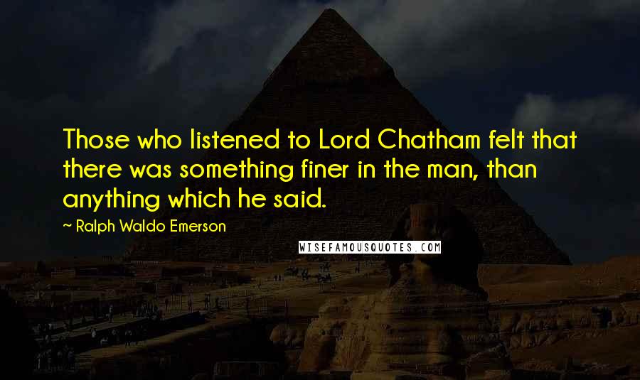 Ralph Waldo Emerson Quotes: Those who listened to Lord Chatham felt that there was something finer in the man, than anything which he said.