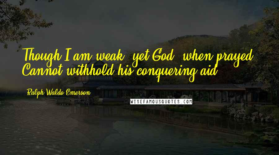 Ralph Waldo Emerson Quotes: Though I am weak, yet God, when prayed, Cannot withhold his conquering aid.