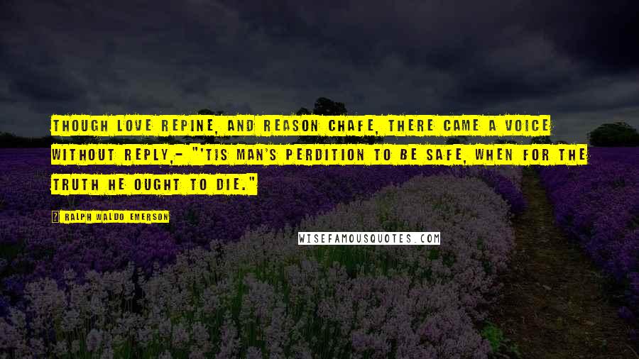 Ralph Waldo Emerson Quotes: Though love repine, and reason chafe, There came a voice without reply,- "'Tis man's perdition to be safe, When for the truth he ought to die."