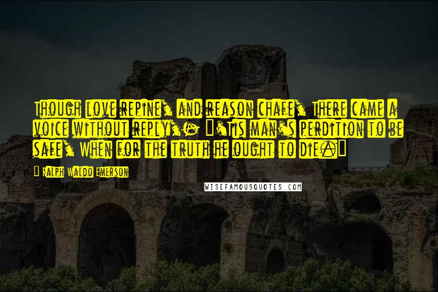 Ralph Waldo Emerson Quotes: Though love repine, and reason chafe, There came a voice without reply,- "'Tis man's perdition to be safe, When for the truth he ought to die."