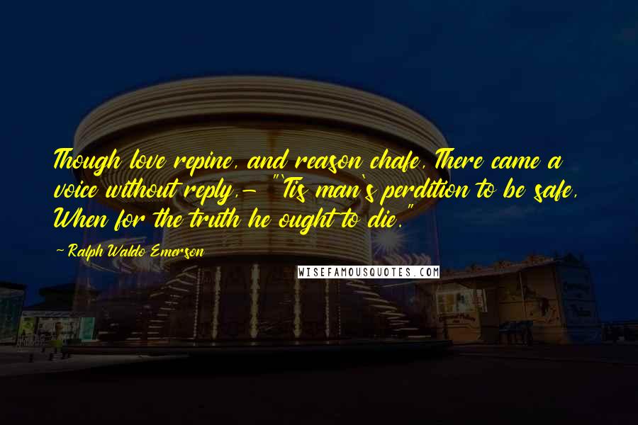 Ralph Waldo Emerson Quotes: Though love repine, and reason chafe, There came a voice without reply,- "'Tis man's perdition to be safe, When for the truth he ought to die."