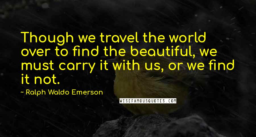 Ralph Waldo Emerson Quotes: Though we travel the world over to find the beautiful, we must carry it with us, or we find it not.