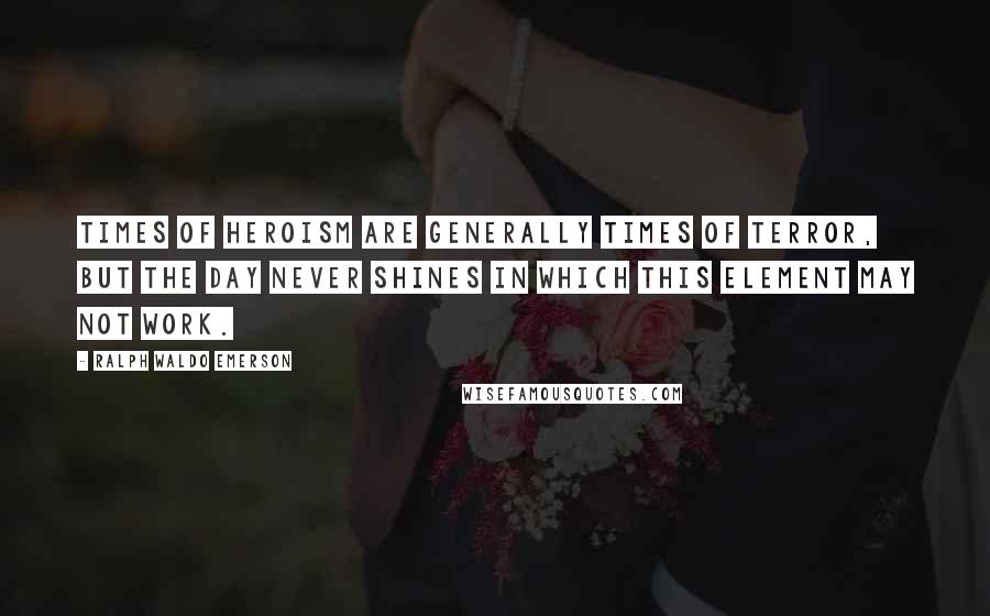 Ralph Waldo Emerson Quotes: Times of heroism are generally times of terror, but the day never shines in which this element may not work.