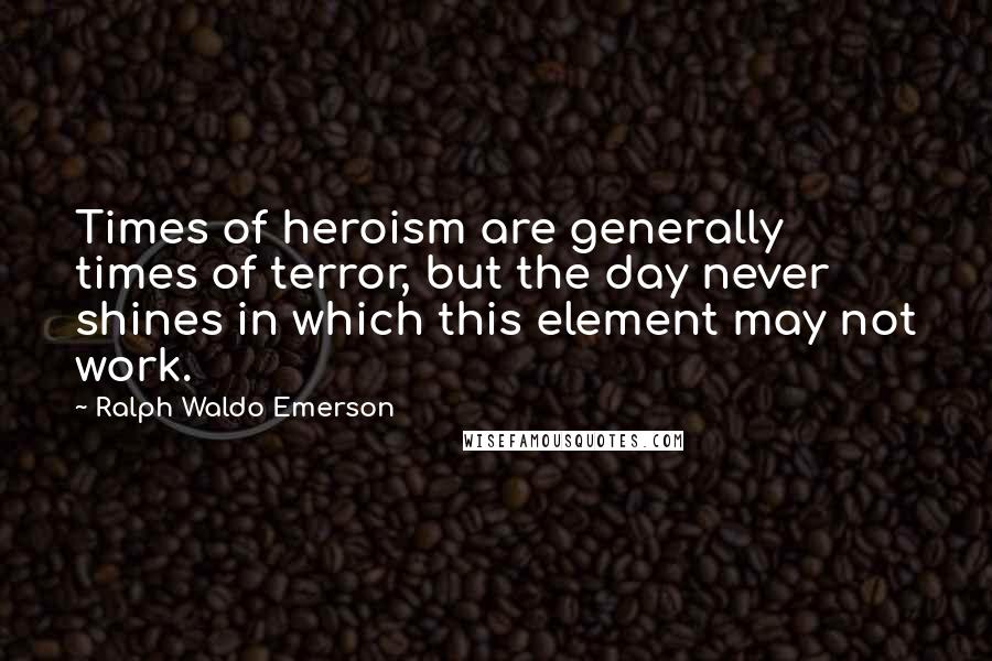 Ralph Waldo Emerson Quotes: Times of heroism are generally times of terror, but the day never shines in which this element may not work.