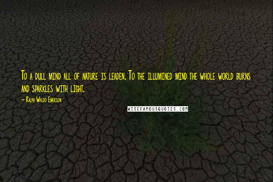 Ralph Waldo Emerson Quotes: To a dull mind all of nature is leaden. To the illumined mind the whole world burns and sparkles with light.