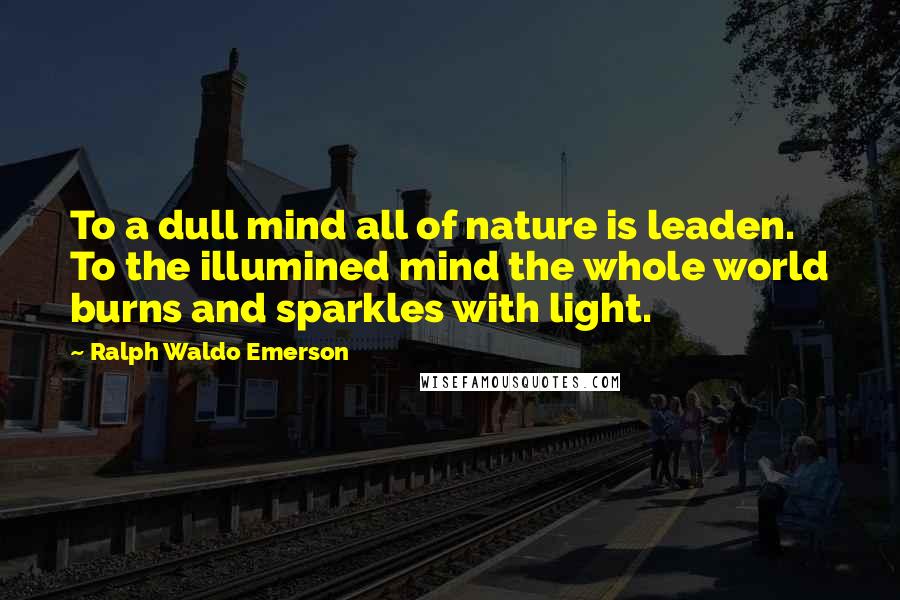 Ralph Waldo Emerson Quotes: To a dull mind all of nature is leaden. To the illumined mind the whole world burns and sparkles with light.