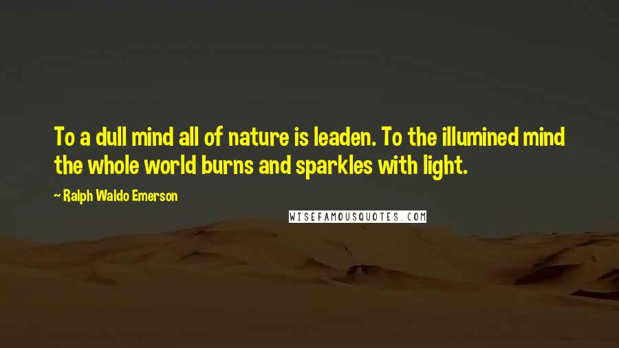 Ralph Waldo Emerson Quotes: To a dull mind all of nature is leaden. To the illumined mind the whole world burns and sparkles with light.