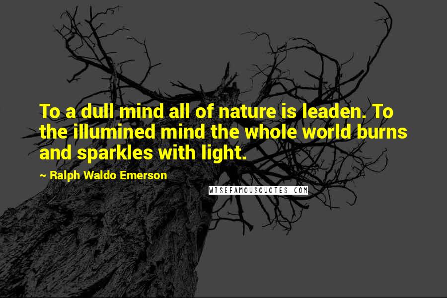 Ralph Waldo Emerson Quotes: To a dull mind all of nature is leaden. To the illumined mind the whole world burns and sparkles with light.