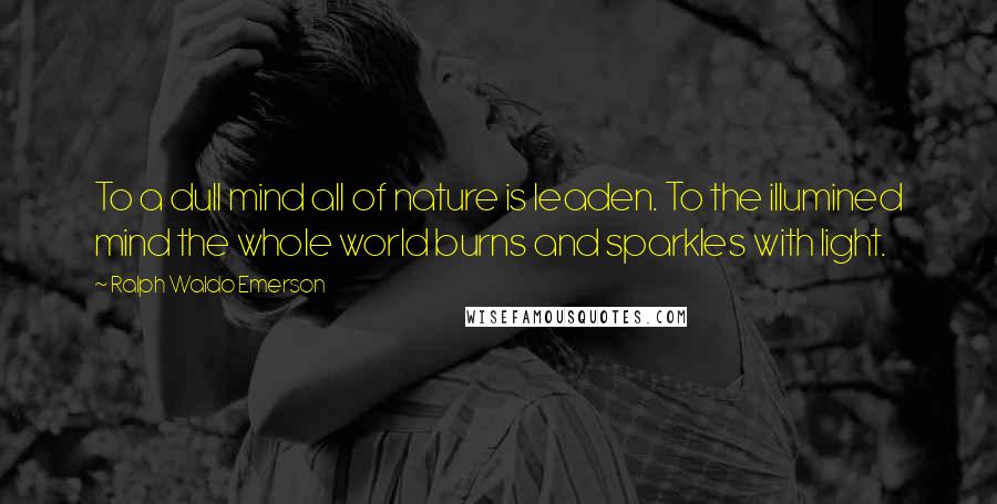 Ralph Waldo Emerson Quotes: To a dull mind all of nature is leaden. To the illumined mind the whole world burns and sparkles with light.