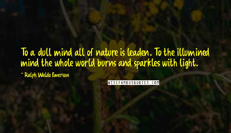 Ralph Waldo Emerson Quotes: To a dull mind all of nature is leaden. To the illumined mind the whole world burns and sparkles with light.