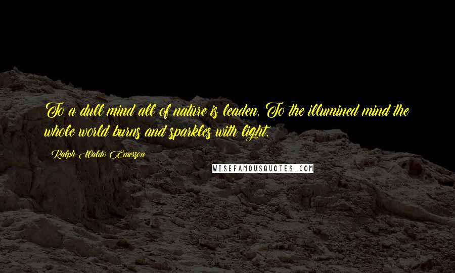 Ralph Waldo Emerson Quotes: To a dull mind all of nature is leaden. To the illumined mind the whole world burns and sparkles with light.