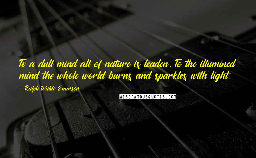 Ralph Waldo Emerson Quotes: To a dull mind all of nature is leaden. To the illumined mind the whole world burns and sparkles with light.