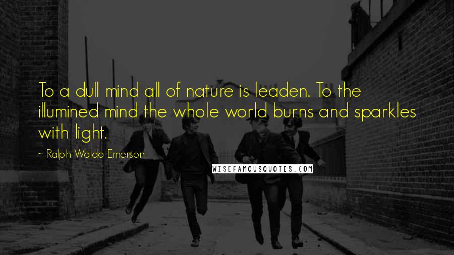 Ralph Waldo Emerson Quotes: To a dull mind all of nature is leaden. To the illumined mind the whole world burns and sparkles with light.