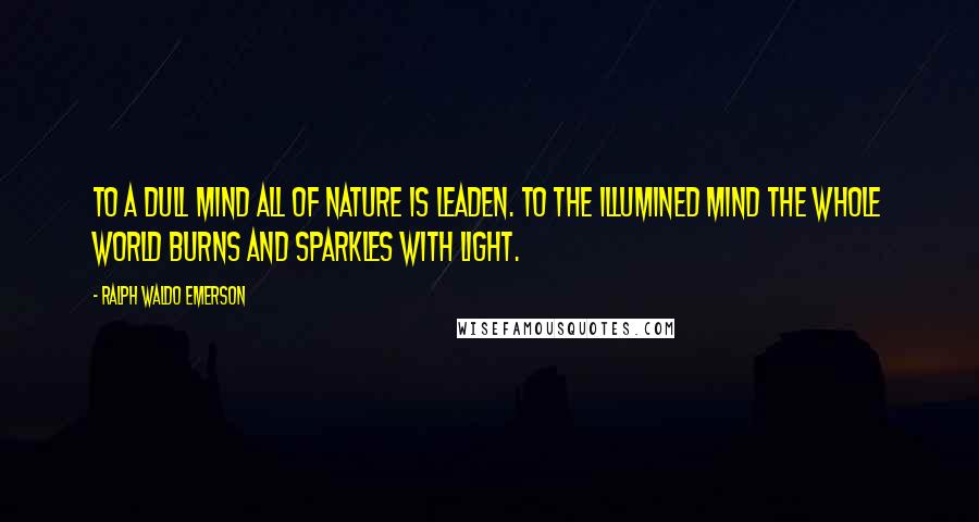 Ralph Waldo Emerson Quotes: To a dull mind all of nature is leaden. To the illumined mind the whole world burns and sparkles with light.