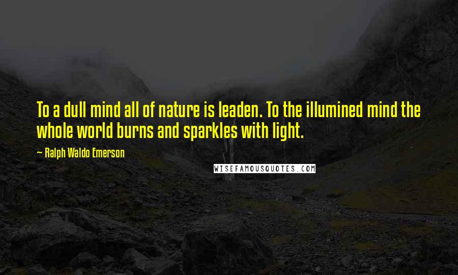 Ralph Waldo Emerson Quotes: To a dull mind all of nature is leaden. To the illumined mind the whole world burns and sparkles with light.