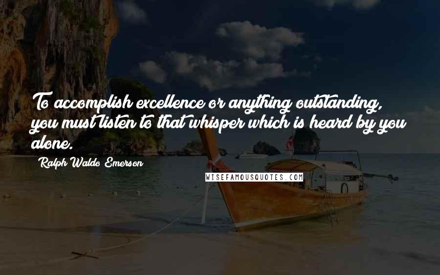 Ralph Waldo Emerson Quotes: To accomplish excellence or anything outstanding, you must listen to that whisper which is heard by you alone.