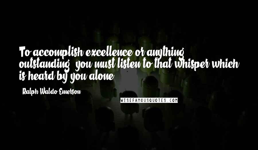 Ralph Waldo Emerson Quotes: To accomplish excellence or anything outstanding, you must listen to that whisper which is heard by you alone.