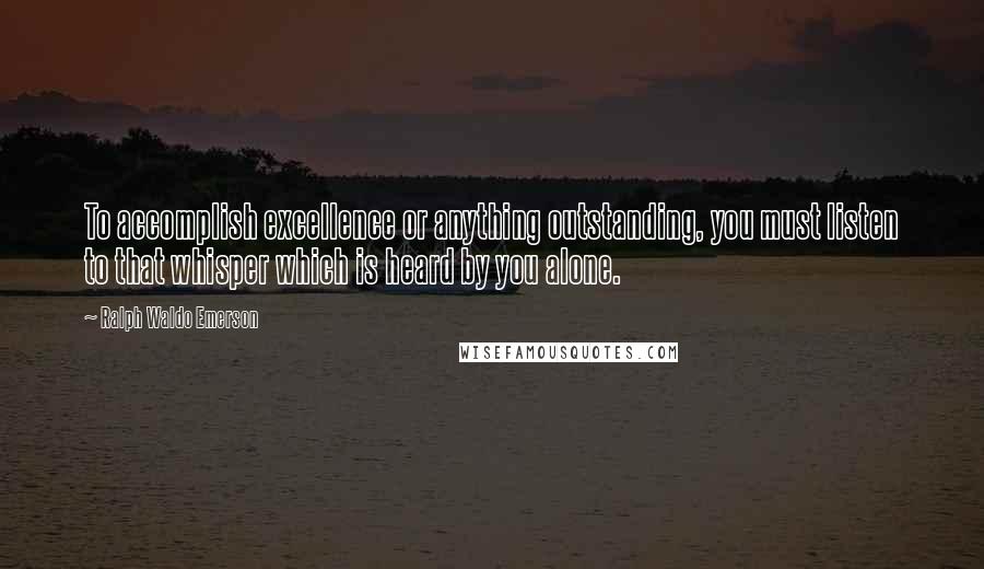 Ralph Waldo Emerson Quotes: To accomplish excellence or anything outstanding, you must listen to that whisper which is heard by you alone.