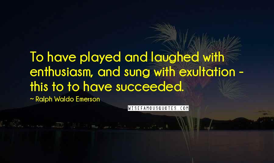 Ralph Waldo Emerson Quotes: To have played and laughed with enthusiasm, and sung with exultation - this to to have succeeded.