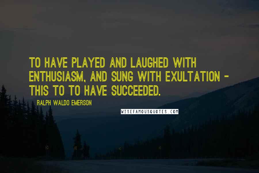 Ralph Waldo Emerson Quotes: To have played and laughed with enthusiasm, and sung with exultation - this to to have succeeded.