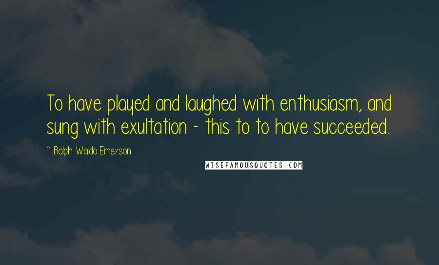 Ralph Waldo Emerson Quotes: To have played and laughed with enthusiasm, and sung with exultation - this to to have succeeded.