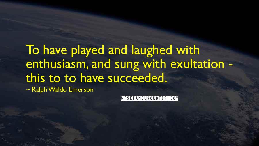 Ralph Waldo Emerson Quotes: To have played and laughed with enthusiasm, and sung with exultation - this to to have succeeded.