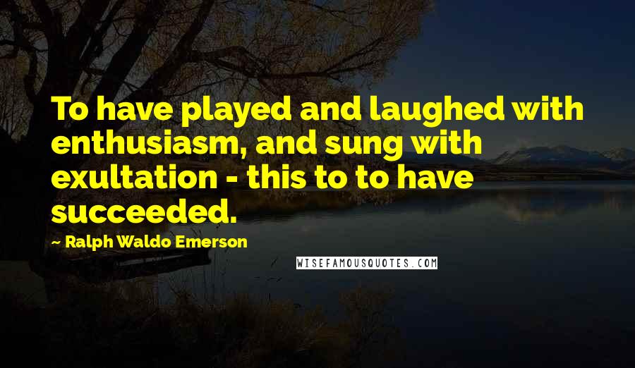 Ralph Waldo Emerson Quotes: To have played and laughed with enthusiasm, and sung with exultation - this to to have succeeded.