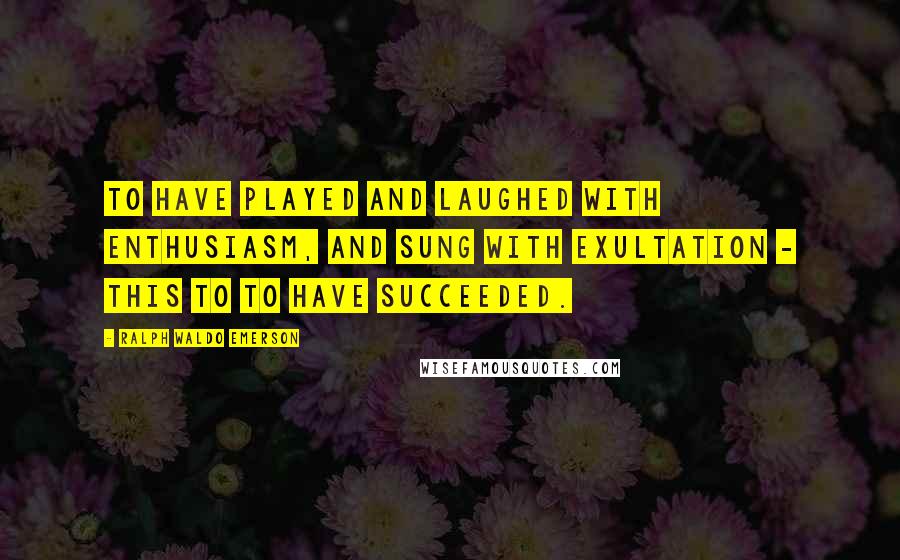 Ralph Waldo Emerson Quotes: To have played and laughed with enthusiasm, and sung with exultation - this to to have succeeded.