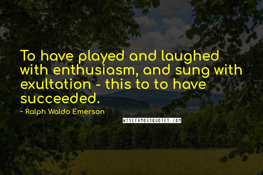 Ralph Waldo Emerson Quotes: To have played and laughed with enthusiasm, and sung with exultation - this to to have succeeded.