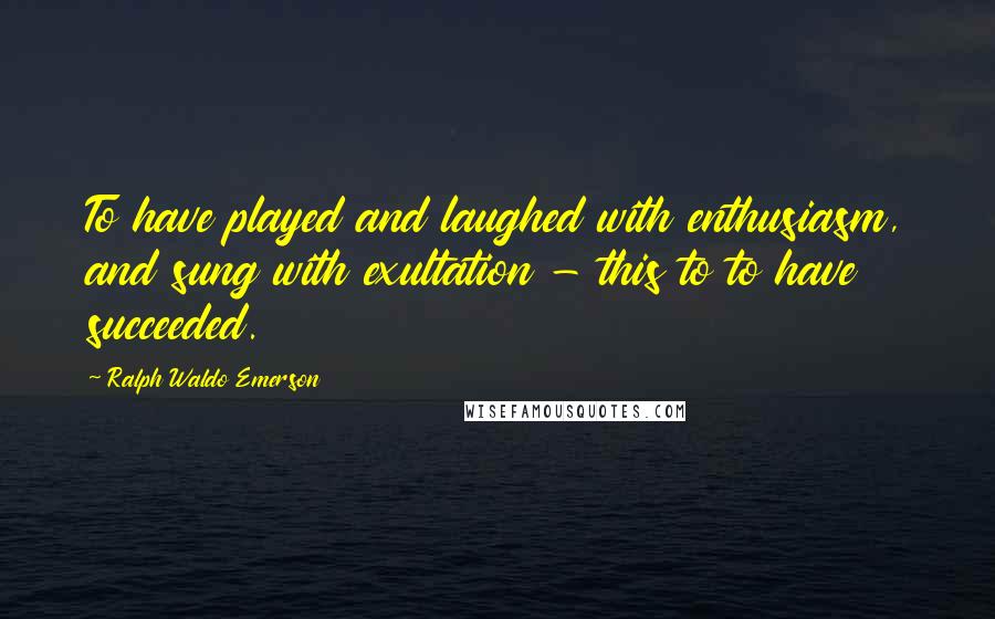 Ralph Waldo Emerson Quotes: To have played and laughed with enthusiasm, and sung with exultation - this to to have succeeded.