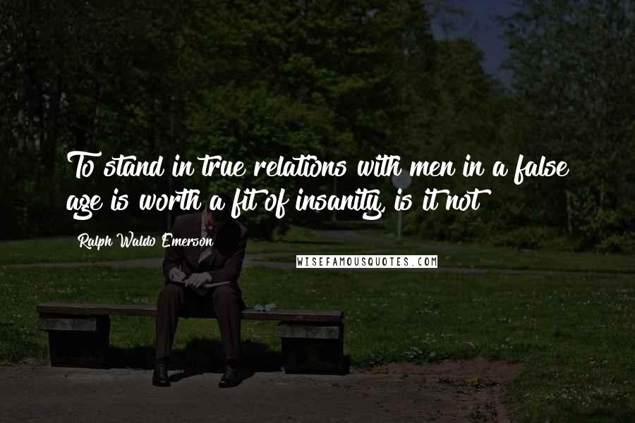 Ralph Waldo Emerson Quotes: To stand in true relations with men in a false age is worth a fit of insanity, is it not?