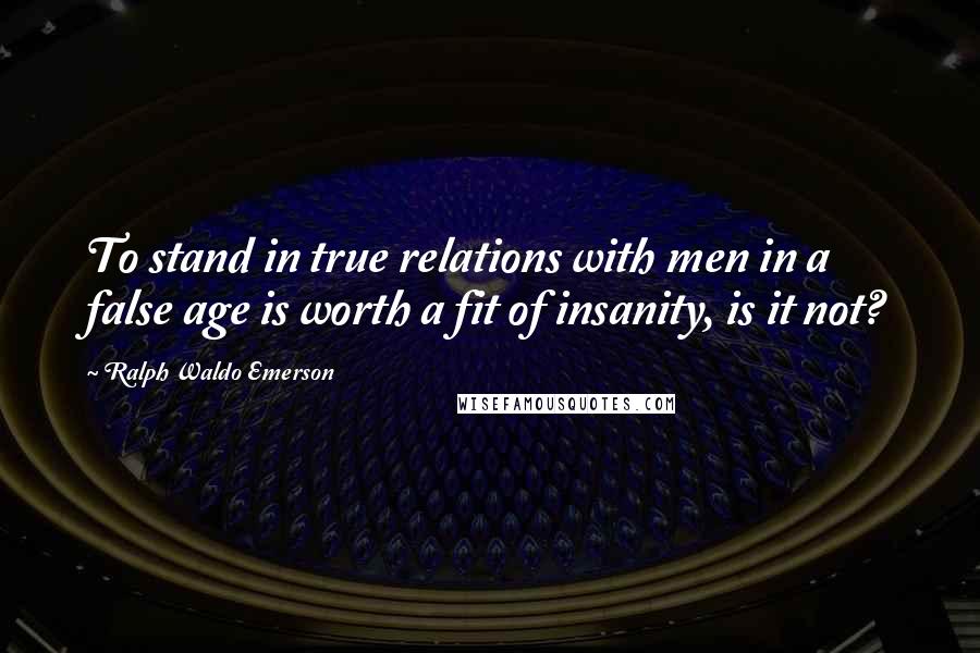 Ralph Waldo Emerson Quotes: To stand in true relations with men in a false age is worth a fit of insanity, is it not?