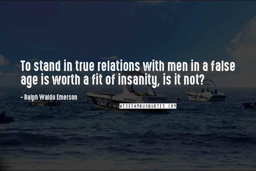 Ralph Waldo Emerson Quotes: To stand in true relations with men in a false age is worth a fit of insanity, is it not?
