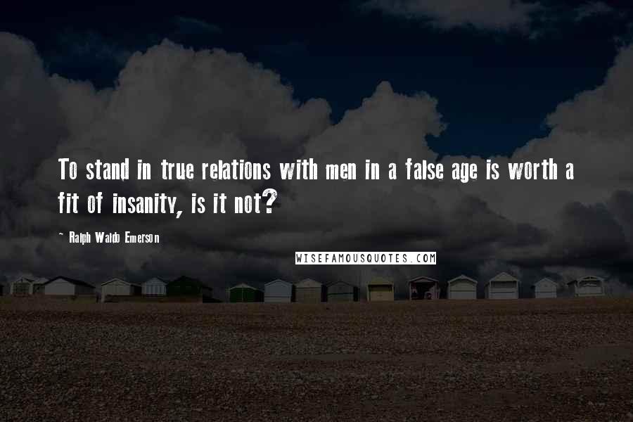 Ralph Waldo Emerson Quotes: To stand in true relations with men in a false age is worth a fit of insanity, is it not?