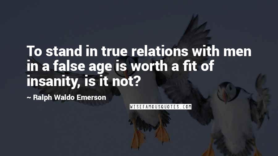 Ralph Waldo Emerson Quotes: To stand in true relations with men in a false age is worth a fit of insanity, is it not?