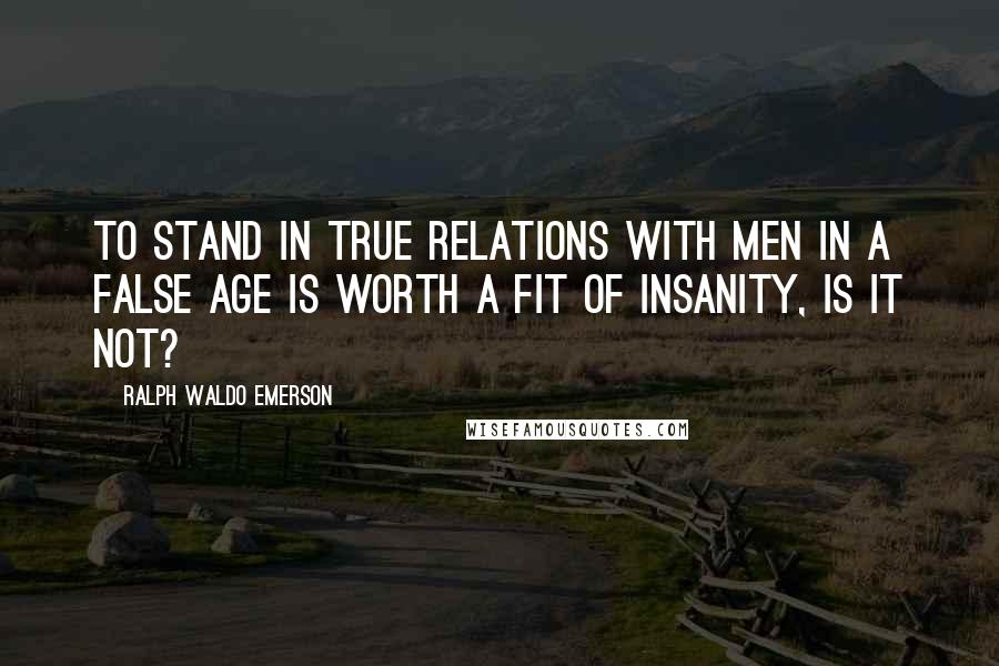 Ralph Waldo Emerson Quotes: To stand in true relations with men in a false age is worth a fit of insanity, is it not?