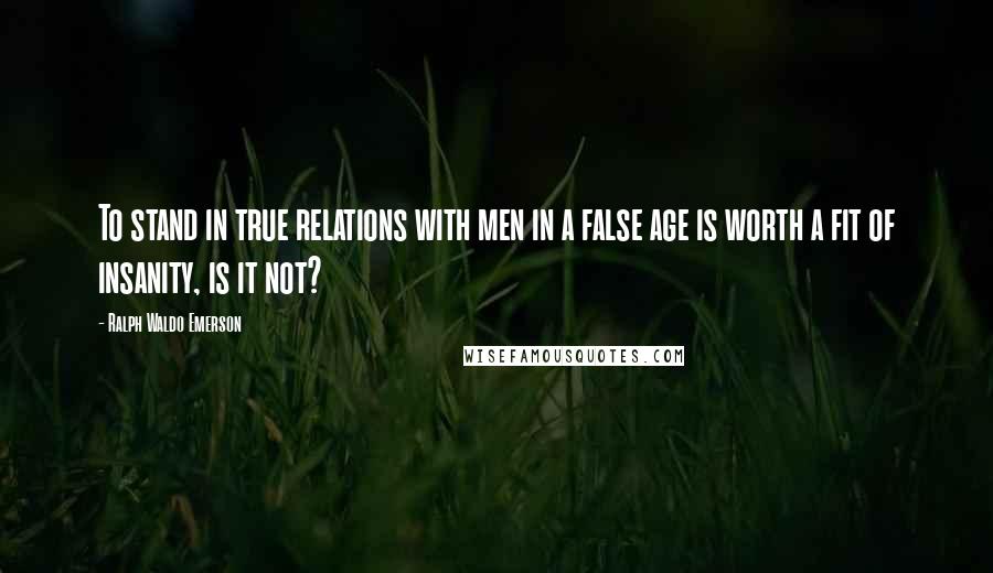 Ralph Waldo Emerson Quotes: To stand in true relations with men in a false age is worth a fit of insanity, is it not?