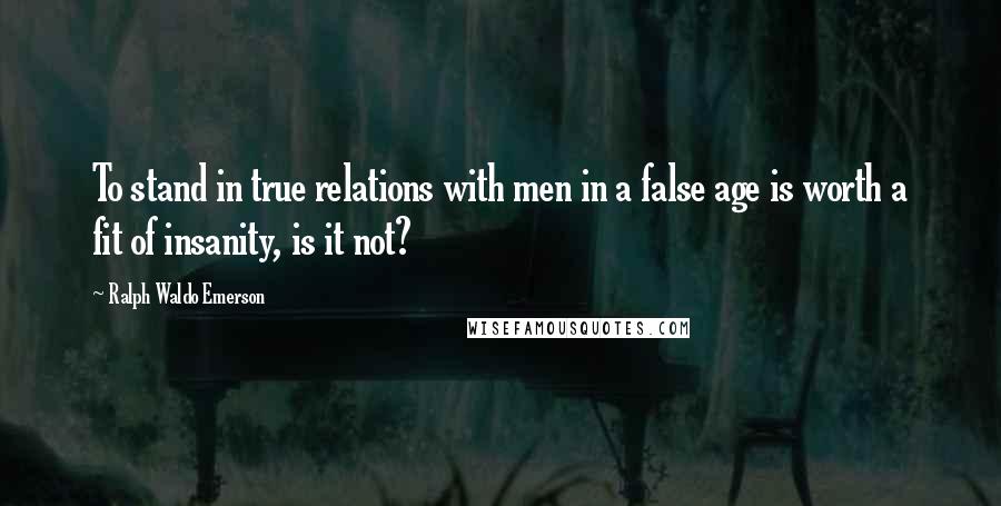 Ralph Waldo Emerson Quotes: To stand in true relations with men in a false age is worth a fit of insanity, is it not?