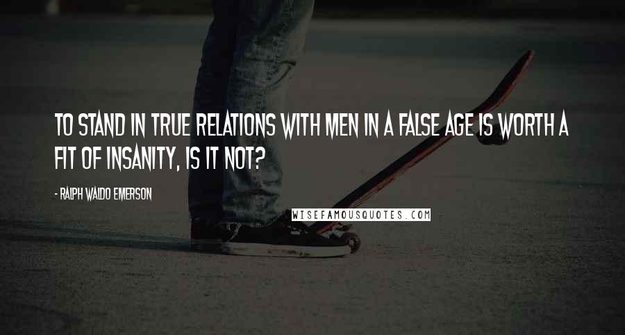 Ralph Waldo Emerson Quotes: To stand in true relations with men in a false age is worth a fit of insanity, is it not?