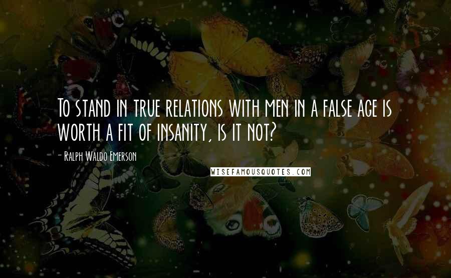 Ralph Waldo Emerson Quotes: To stand in true relations with men in a false age is worth a fit of insanity, is it not?