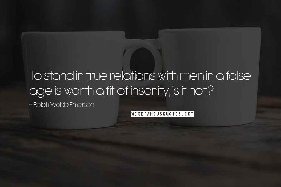 Ralph Waldo Emerson Quotes: To stand in true relations with men in a false age is worth a fit of insanity, is it not?