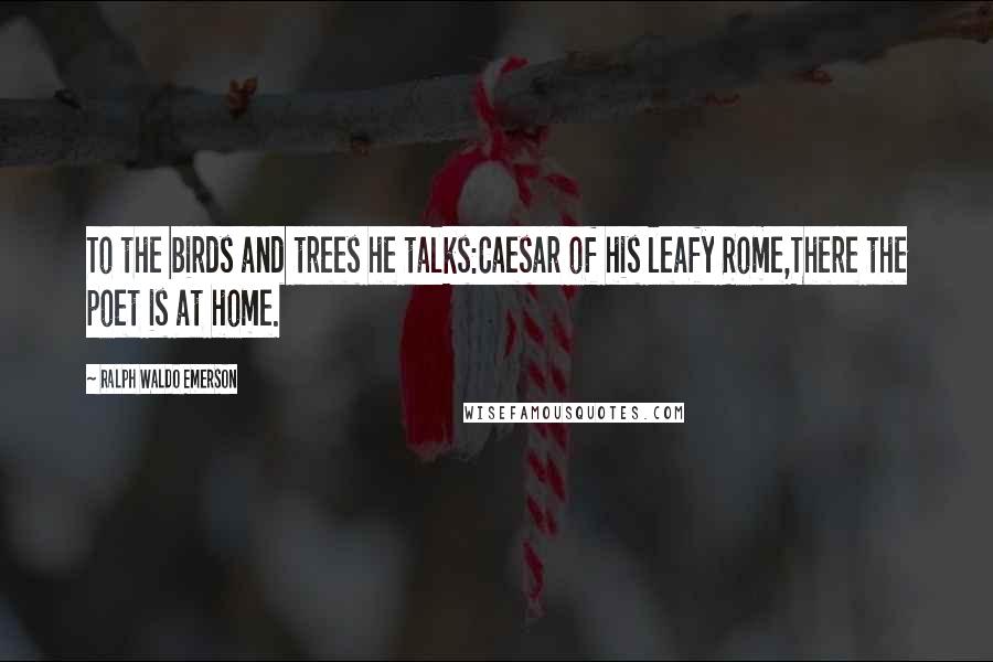 Ralph Waldo Emerson Quotes: To the birds and trees he talks:Caesar of his leafy Rome,There the poet is at home.