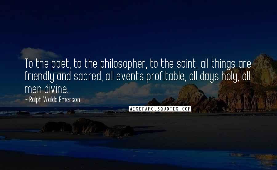 Ralph Waldo Emerson Quotes: To the poet, to the philosopher, to the saint, all things are friendly and sacred, all events profitable, all days holy, all men divine.