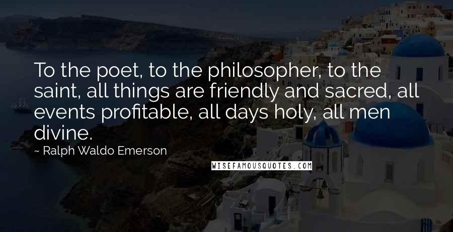 Ralph Waldo Emerson Quotes: To the poet, to the philosopher, to the saint, all things are friendly and sacred, all events profitable, all days holy, all men divine.