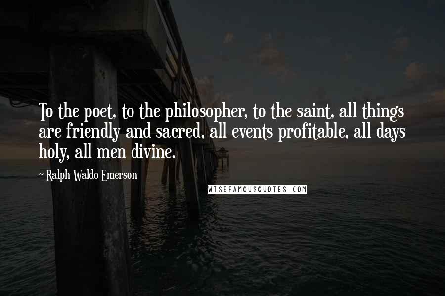 Ralph Waldo Emerson Quotes: To the poet, to the philosopher, to the saint, all things are friendly and sacred, all events profitable, all days holy, all men divine.